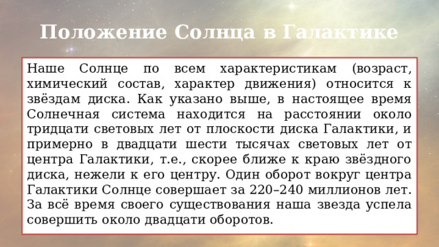 Положение Солнца в Галактике Наше Солнце по всем характеристикам (возраст, химический состав, характер движения) относится к звёздам диска. Как указано выше, в настоящее время Солнечная система находится на расстоянии около тридцати световых лет от плоскости диска Галактики, и примерно в двадцати шести тысячах световых лет от центра Галактики, т.е., скорее ближе к краю звёздного диска, нежели к его центру. Один оборот вокруг центра Галактики Солнце совершает за 220–240 миллионов лет. За всё время своего существования наша звезда успела совершить около двадцати оборотов. 