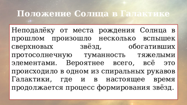 Положение Солнца в Галактике Неподалёку от места рождения Солнца в прошлом произошло несколько вспышек сверхновых звёзд, обогативших протосолнечную туманность тяжелыми элементами. Вероятнее всего, всё это происходило в одном из спиральных рукавов Галактики, где и в настоящее время продолжается процесс формирования звёзд. 