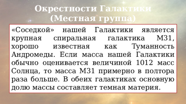 Окрестности Галактики (Местная группа) «Соседкой» нашей Галактики является крупная спиральная галактика М31, хорошо известная как Туманность Андромеды. Если масса нашей Галактики обычно оценивается величиной 1012 масс Солнца, то масса М31 примерно в полтора раза больше. В обеих галактиках основную долю массы составляет темная материя. 