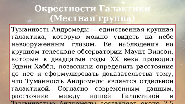 Окрестности Галактики (Местная группа) Туманность Андромеды — единственная крупная галактика, которую можно увидеть на небе невооруженным глазом. Ее наблюдения на крупном телескопе обсерватории Маунт Вилсон, которые в двадцатые годы ХХ века проводил Эдвин Хаббл, позволили определить расстояние до нее и сформулировать доказательства тому, что Туманность Андромеды является отдельной галактикой. Согласно современным данным, расстояние между нашей Галактикой и Туманностью Андромеды составляет около 2,5 млн. световых лет. 