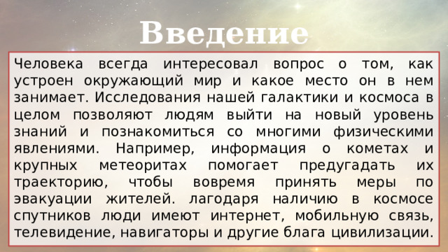 Введение Человека всегда интересовал вопрос о том, как устроен окружающий мир и какое место он в нем занимает. Исследования нашей галактики и космоса в целом позволяют людям выйти на новый уровень знаний и познакомиться со многими физическими явлениями. Например, информация о кометах и крупных метеоритах помогает предугадать их траекторию, чтобы вовремя принять меры по эвакуации жителей. лагодаря наличию в космосе спутников люди имеют интернет, мобильную связь, телевидение, навигаторы и другие блага цивилизации. 