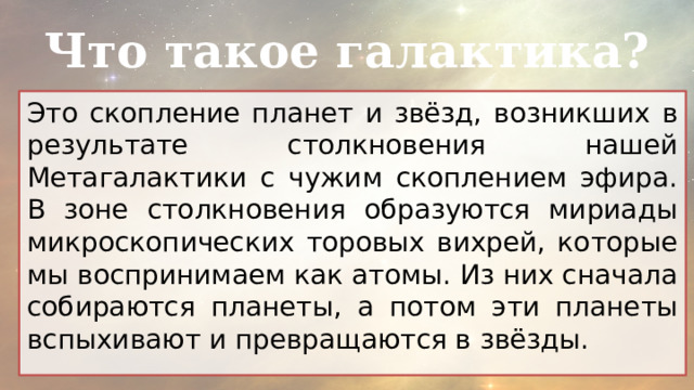 Что такое галактика? Это скопление планет и звёзд, возникших в результате столкновения нашей Метагалактики с чужим скоплением эфира. В зоне столкновения образуются мириады микроскопических торовых вихрей, которые мы воспринимаем как атомы. Из них сначала собираются планеты, а потом эти планеты вспыхивают и превращаются в звёзды. 