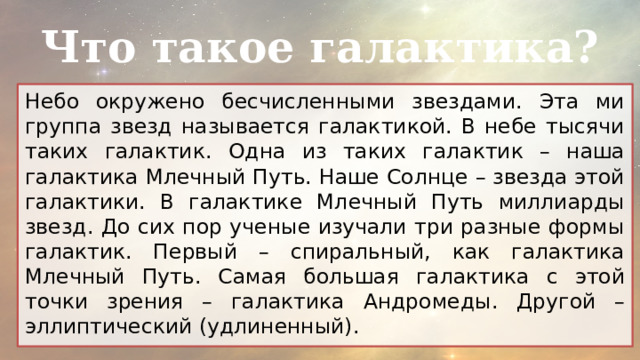 Что такое галактика? Небо окружено бесчисленными звездами. Эта ми группа звезд называется галактикой. В небе тысячи таких галактик. Одна из таких галактик – наша галактика Млечный Путь. Наше Солнце – звезда этой галактики. В галактике Млечный Путь миллиарды звезд. До сих пор ученые изучали три разные формы галактик. Первый – спиральный, как галактика Млечный Путь. Самая большая галактика с этой точки зрения – галактика Андромеды. Другой – эллиптический (удлиненный). 