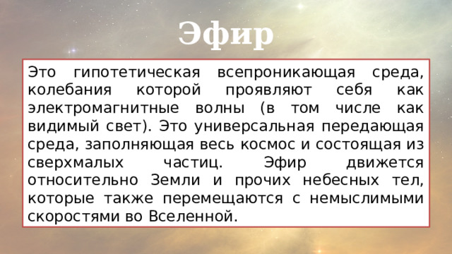 Эфир Это гипотетическая всепроникающая среда, колебания которой проявляют себя как электромагнитные волны (в том числе как видимый свет). Это универсальная передающая среда, заполняющая весь космос и состоящая из сверхмалых частиц. Эфир движется относительно Земли и прочих небесных тел, которые также перемещаются с немыслимыми скоростями во Вселенной. 