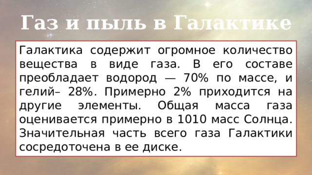 Газ и пыль в Галактике Галактика содержит огромное количество вещества в виде газа. В его составе преобладает водород — 70% по массе, и гелий– 28%. Примерно 2% приходится на другие элементы. Общая масса газа оценивается примерно в 1010 масс Солнца. Значительная часть всего газа Галактики сосредоточена в ее диске. 