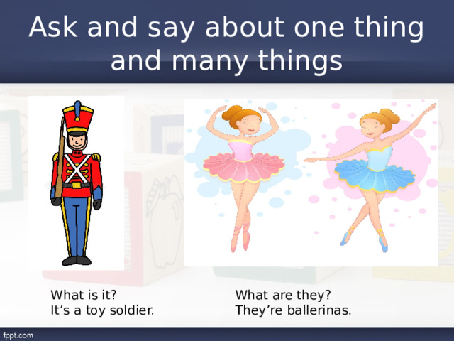 Ask and say about one thing and many things What is it? What are they? It’s a toy soldier. They’re ballerinas. 