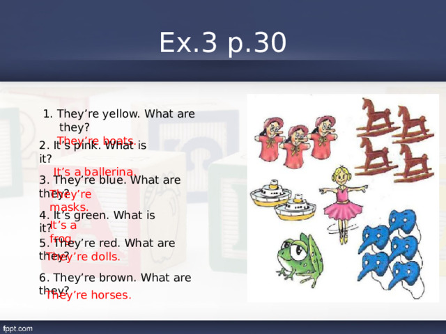 Ex.3 p.30 1. They’re yellow. What are they?  They’re boats. 2. It’s pink. What is it?  It’s a ballerina. 3. They’re blue. What are they? They’re masks. 4. It’s green. What is it? It’s a frog. 5. They’re red. What are they? They’re dolls. 6. They’re brown. What are they? They’re horses. 