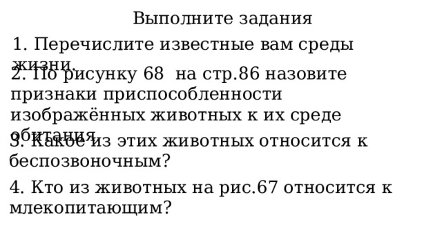 Выполните задания 1. Перечислите известные вам среды жизни. 2. По рисунку 68 на стр.86 назовите признаки приспособленности изображённых животных к их среде обитания. 3. Какое из этих животных относится к беспозвоночным? 4. Кто из животных на рис.67 относится к млекопитающим? 