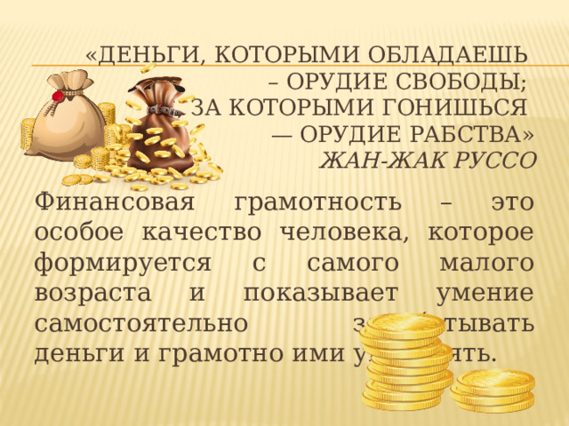 «Деньги, которыми обладаешь  – орудие свободы;  те, за которыми гонишься  — орудие рабства»  Жан-Жак Руссо   Финансовая грамотность – это особое качество человека, которое формируется с самого малого возраста и показывает умение самостоятельно зарабатывать деньги и грамотно ими управлять. 