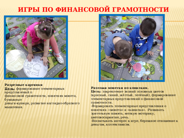 Игры по финансовой грамотности Разрезные картинки Цель:  формирование элементарных представлений о финансовой грамотности, понятиях монета, бумажные деньги-купюра, развитие наглядно-образного мышления.   Разложи монетки по копилкам.  Цель:  закрепление знаний основных цветов (красный, синий, жёлтый, зелёный), формирование элементарных представлений о финансовой грамотности. -Формировать элементарные представления о понятиях: «монета» и «капилка». -Развивать зрительную память, мелкую моторику, цветовосприятие, речь.  -Воспитывать интерес к игре, бережное отношение к деньгам, коллективизм.   