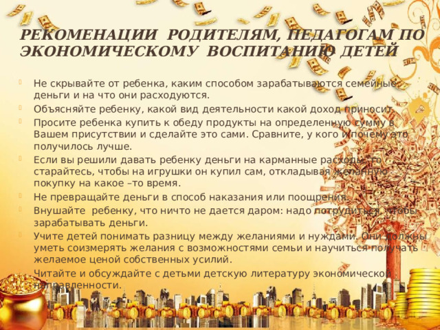 Рекоменации родителям, педагогам по экономическому воспитанию детей Не скрывайте от ребенка, каким способом зарабатываются семейные деньги и на что они расходуются. Объясняйте ребенку, какой вид деятельности какой доход приносит. Просите ребенка купить к обеду продукты на определенную сумму в Вашем присутствии и сделайте это сами. Сравните, у кого и почему это получилось лучше. Если вы решили давать ребенку деньги на карманные расходы, то старайтесь, чтобы на игрушки он купил сам, откладывая желанную покупку на какое –то время. Не превращайте деньги в способ наказания или поощрения. Внушайте ребенку, что ничто не дается даром: надо потрудиться, чтобы зарабатывать деньги. Учите детей понимать разницу между желаниями и нуждами. Они должны уметь соизмерять желания с возможностями семьи и научиться получать желаемое ценой собственных усилий. Читайте и обсуждайте с детьми детскую литературу экономической направленности. 