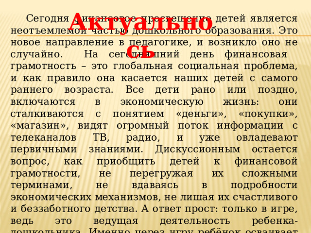 Актуальнось Сегодня финансовое просвещение детей является неотъемлемой частью дошкольного образования. Это новое направление в педагогике, и возникло оно не случайно. На сегодняшний день финансовая грамотность – это глобальная социальная проблема, и как правило она касается наших детей с самого раннего возраста. Все дети рано или поздно, включаются в экономическую жизнь: они сталкиваются с понятием «деньги», «покупки», «магазин», видят огромный поток информации с телеканалов ТВ, радио, и уже овладевают первичными знаниями. Дискуссионным остается вопрос, как приобщить детей к финансовой грамотности, не перегружая их сложными терминами, не вдаваясь в подробности экономических механизмов, не лишая их счастливого и беззаботного детства. А ответ прост: только в игре, ведь это ведущая деятельность ребенка-дошкольника. Именно через игру ребёнок осваивает и познаёт мир.  