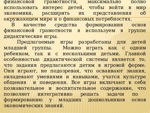 Актуальность педагогической работы состоит в том, чтобы посредством игр обучить детей основам финансовой грамотности, максимально полно использовать интерес детей, чтобы войти в мир экономики, расширить их представления об окружающем мире и о финансовых потребностях. В качестве средства формирования основ финансовой грамотности я используем в группе дидактические игры.  Предлагаемые игры разработаны для детей младшей группы. Можно играть как с одним ребенком, так и с несколькими детьми. Главной особенностью дидактической системы является то, что задания предлагаются детям в игровой форме. Они играют, не подозревая, что осваивают знания, овладевают умениями и навыками, учатся культуре общения и поведения. Все игры включают в себя познавательное и воспитательное содержание, что позволяет интегративно решать задачи по формированию у младших дошкольников основ экономических знаний .  