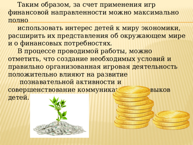 Таким образом, за счет применения игр финансовой направленности можно максимально полно использовать интерес детей к миру экономики, расширить их представления об окружающем мире и о финансовых потребностях. В процессе проводимой работы, можно отметить, что создание необходимых условий и правильно организованная игровая деятельность положительно влияют на развитие  познавательной активности и совершенствование коммуникативных навыков детей.  