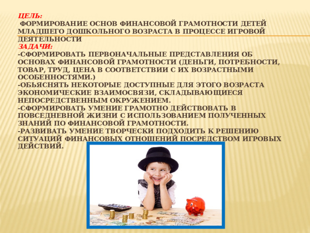 Цель:  Формирование основ финансовой грамотности детей младшего дошкольного возраста в процессе игровой деятельности  Задачи:  -Сформировать первоначальные представления об основах финансовой грамотности (деньги, потребности, товар, труд, цена в соответствии с их возрастными особенностями.)  -Обьяснять некоторые доступные для этого возраста экономические взаимосвязи, складывающиеся непосредственным окружением.  -Сформировать умение грамотно действовать в повседневной жизни с использованием полученных знаний по финансовой грамотности.  -Развивать умение творчески подходить к решению ситуаций финансовых отношений посредством игровых действий.   