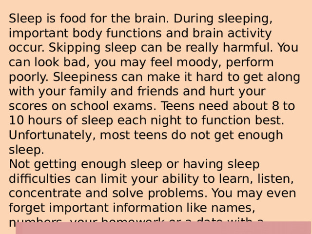Sleep is food for the brain. During sleeping, important body functions and brain activity occur. Skipping sleep can be really harmful. You can look bad, you may feel moody, perform poorly. Sleepiness can make it hard to get along with your family and friends and hurt your scores on school exams. Teens need about 8 to 10 hours of sleep each night to function best. Unfortunately, most teens do not get enough sleep.  Not getting enough sleep or having sleep difficulties can limit your ability to learn, listen, concentrate and solve problems. You may even forget important information like names, numbers, your homework or a date with a special person in your life. Moreover, lack of sleep can lead to aggressive or inappropriate behaviour. 