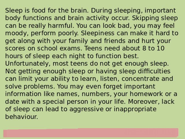 Sleep is food for the brain. During sleeping, important body functions and brain activity occur. Skipping sleep can be really harmful. You can look bad, you may feel moody, perform poorly. Sleepiness can make it hard to get along with your family and friends and hurt your scores on school exams. Teens need about 8 to 10 hours of sleep each night to function best. Unfortunately, most teens do not get enough sleep.  Not getting enough sleep or having sleep difficulties can limit your ability to learn, listen, concentrate and solve problems. You may even forget important information like names, numbers, your homework or a date with a special person in your life. Moreover, lack of sleep can lead to aggressive or inappropriate behaviour. 