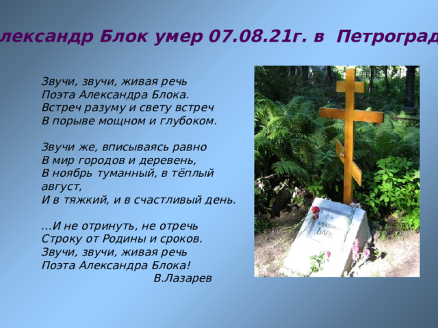 Александр Блок умер 07.08.21г.  в Петрограде Звучи, звучи, живая речь Поэта Александра Блока. Встреч разуму и свету встреч В порыве мощном и глубоком.  Звучи же, вписываясь равно В мир городов и деревень, В ноябрь туманный, в тёплый август, И в тяжкий, и в счастливый день.   … И не отринуть, не отречь Строку от Родины и сроков. Звучи, звучи, живая речь Поэта Александра Блока!  В.Лазарев 