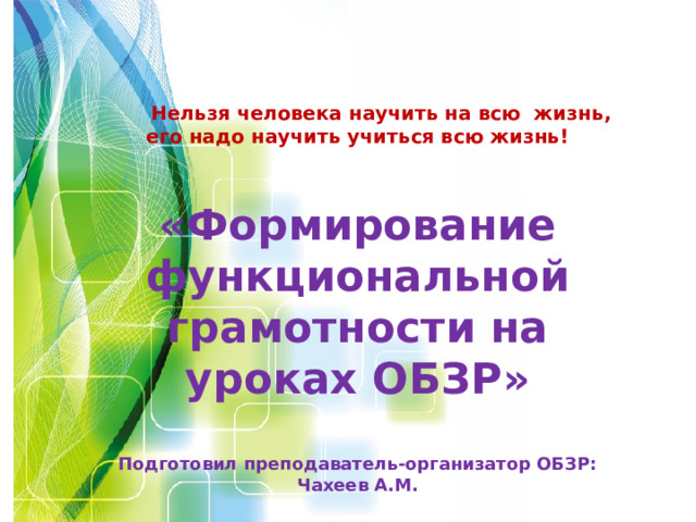  Нельзя человека научить на всю жизнь, его надо научить учиться всю жизнь!  «Формирование функциональной грамотности на уроках ОБЗР»  Подготовил преподаватель-организатор ОБЗР: Чахеев А.М.  