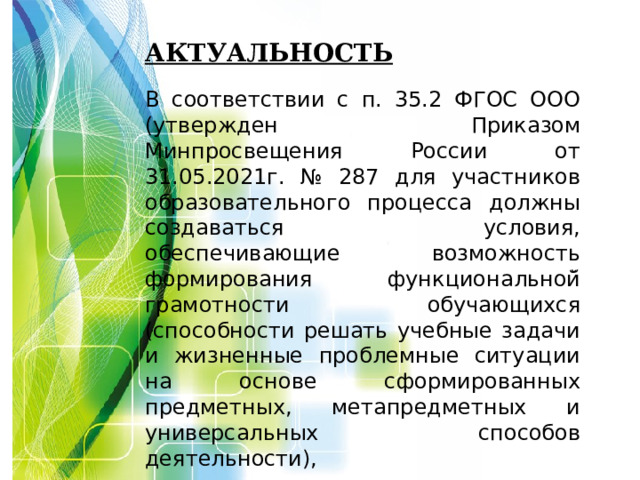 Актуальность   В соответствии с п. 35.2 ФГОС ООО (утвержден Приказом Минпросвещения России от 31.05.2021г. № 287 для участников образовательного процесса должны создаваться условия, обеспечивающие возможность формирования функциональной̆ грамотности обучающихся (способности решать учебные задачи и жизненные проблемные ситуации на основе сформированных предметных, метапредметных и универсальных способов деятельности),    