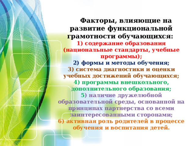 Факторы, влияющие на развитие функциональной грамотности обучающихся:  1) содержание образования (национальные стандарты, учебные программы);  2) формы и методы обучения;  3) система диагностики и оценки учебных достижений обучающихся;  4) программы внешкольного, дополнительного образования;  5 ) наличие дружелюбной образовательной среды, основанной на принципах партнерства со всеми заинтересованными сторонами;  6) активная роль родителей в процессе обучения и воспитания детей.  