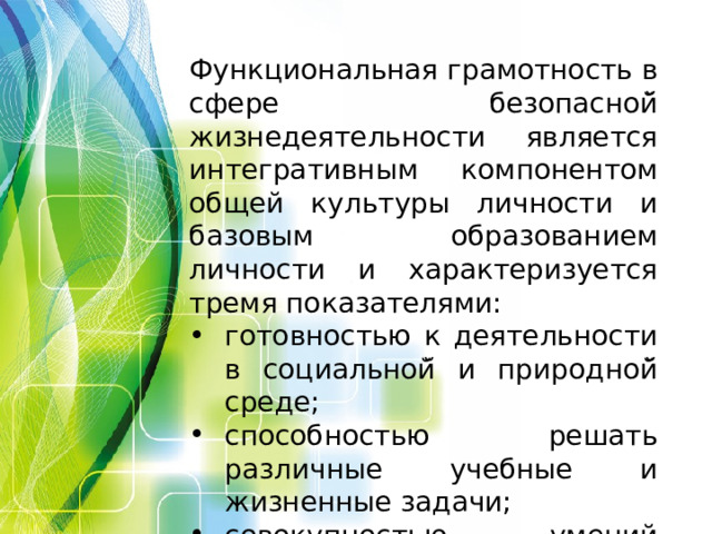 Функциональная грамотность в сфере безопасной̆ жизнедеятельности является интегративным компонентом общей культуры личности и базовым образованием личности и характеризуется тремя показателями: готовностью к деятельности в социальной̆ и природной̆ среде; способностью решать различные учебные и жизненные задачи; совокупностью умений строить социальные отношения.  