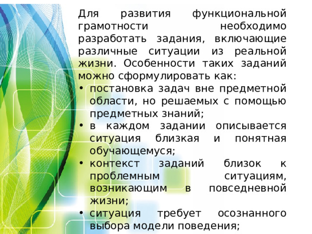 Для развития функциональной̆ грамотности необходимо разработать задания, включающие различные ситуации из реальной̆ жизни. Особенности таких заданий можно сформулировать как: постановка задач вне предметной̆ области, но решаемых с помощью предметных знаний; в каждом задании описывается ситуация близкая и понятная обучающемуся; контекст заданий близок к проблемным ситуациям, возникающим в повседневной̆ жизни; ситуация требует осознанного выбора модели поведения; вопросы изложены простым и понятным языком; используются иллюстрации, рисунки.  
