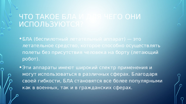 Что такое БЛА и для чего они используются? БЛА (беспилотный летательный аппарат) — это летательное средство, которое способно осуществлять полеты без присутствия человека на борту (летающий робот). Эти аппараты имеют широкий спектр применения и могут использоваться в различных сферах. Благодаря своей гибкости, БЛА становятся все более популярными как в военных, так и в гражданских сферах. 