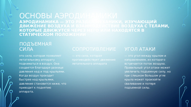 Основы аэродинамики  Аэродинамика — это раздел механики, изучающий движение воздуха и взаимодействие воздуха с телами, которые движутся через него или находятся в статическом положении Подъемная сила Угол атаки Сопротивление это сила, которая позволяет летательному аппарату подниматься в воздух. Она создается благодаря разнице давления над и под крыльями. Когда воздух проходит быстрее над крыльями, давление становится ниже, что приводит к поднятию аппарата. — это угол между крылом и направлением, из которого встречается поток воздуха. Правильный угол атаки может увеличить подъемную силу, но при слишком большом угле крыла может произойти сваливание и потеря подъемной силы. — это сила, которая противодействует движению летательного аппарата 