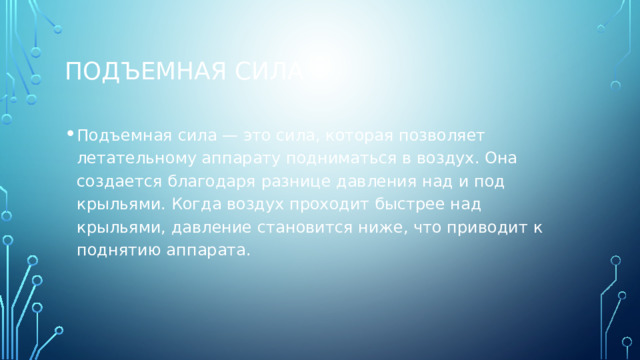 Подъемная сила Подъемная сила — это сила, которая позволяет летательному аппарату подниматься в воздух. Она создается благодаря разнице давления над и под крыльями. Когда воздух проходит быстрее над крыльями, давление становится ниже, что приводит к поднятию аппарата. 