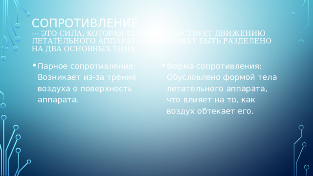 Сопротивление  — это сила, которая противодействует движению летательного аппарата. Оно может быть разделено на два основных типа Парное сопротивление: Возникает из-за трения воздуха о поверхность аппарата. Форма сопротивления: Обусловлено формой тела летательного аппарата, что влияет на то, как воздух обтекает его. 