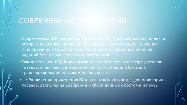 Современные технологии Современные БЛА оснащены алгоритмами искусственного интеллекта, которые позволяют им выполнять автономные операции, такие как планирование маршрута, избежание препятствий и выполнение заданий без человеческого вмешательства. Ожидается, что БЛА будут активно использоваться в сфере доставки товаров, в частности в медицинской логистике, для быстрого транспортирования медикаментов и органов. • Увеличение применения БЛА в сельском хозяйстве для мониторинга посевов, распыления удобрений и сбора данных о состоянии почвы. 