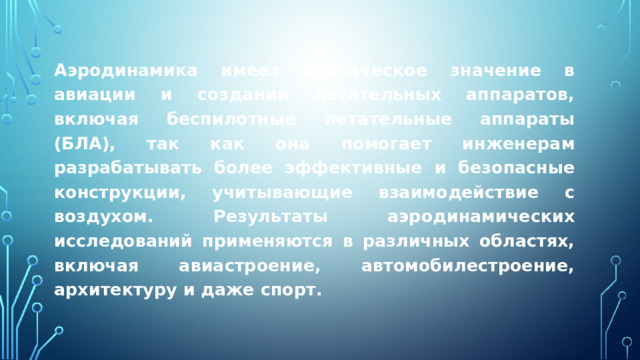 Аэродинамика имеет критическое значение в авиации и создании летательных аппаратов, включая беспилотные летательные аппараты (БЛА), так как она помогает инженерам разрабатывать более эффективные и безопасные конструкции, учитывающие взаимодействие с воздухом. Результаты аэродинамических исследований применяются в различных областях, включая авиастроение, автомобилестроение, архитектуру и даже спорт. 