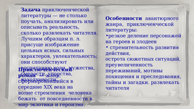 Задача приключенческой литературы — не столько поучать, анализировать или описывать реальность, сколько развлекать читателя. Лучшим образцам п. л. присуще изображение цельных ясных, сильных характеров, увлекательность; они способствуют воспитанию воли, мужества, смелости, упорства, находчивости.  Особенности авантюрного жанра,  приключенческой литературы: резкое деление персонажей на героев и злодеев  стремительность развития действия, острота сюжетных ситуаций, преувеличенность переживаний, мотивы похищения и преследования, тайны и загадки. развлекать читателя . Приключенческий роман  —  жанр, сформировавшийся в середине XIX века на волне стремления человека бежать  от повседневности в мир экзотики и героизма. 