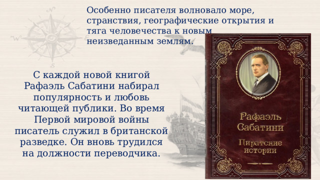 Особенно писателя волновало море, странствия, географические открытия и тяга человечества к новым неизведанным землям. С каждой новой книгой Рафаэль Сабатини набирал популярность и любовь читающей публики. Во время Первой мировой войны писатель служил в британской разведке. Он вновь трудился на должности переводчика. 