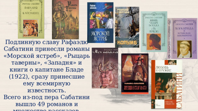 Подлинную славу Рафаэлю Сабатини принесли романы «Морской ястреб», «Рыцарь таверны», «Западня» и книги о капитане Бладе (1922), сразу принесшие ему всемирную известность. Всего из-под пера Сабатини вышло 49 романов и множество рассказов. 
