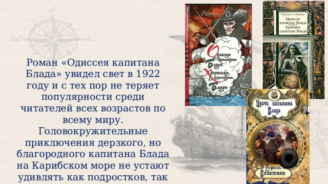 Роман «Одиссея капитана Блада» увидел свет в 1922 году и с тех пор не теряет популярности среди читателей всех возрастов по всему миру. Головокружительные приключения дерзкого, но благородного капитана Блада на Карибском море не устают удивлять как подростков, так и взрослых. 