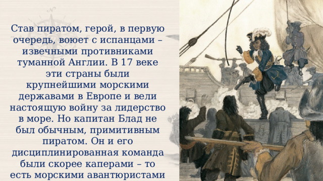 Став пиратом, герой, в первую очередь, воюет с испанцами – извечными противниками туманной Англии. В 17 веке эти страны были крупнейшими морскими державами в Европе и вели настоящую войну за лидерство в море. Но капитан Блад не был обычным, примитивным пиратом. Он и его дисциплинированная команда были скорее каперами – то есть морскими авантюристами на государственной службе.  