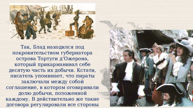 Так, Блад находился под покровительством губернатора острова Тортуги д’Ожерона, который прикарманивал себе десятую часть их добычи. Кстати, писатель упоминает, что пираты заключали между собой соглашение, в котором оговаривали долю добычи, положенной каждому. В действительно же такие договора регулировали все стороны отношений моряков и их капитана. 