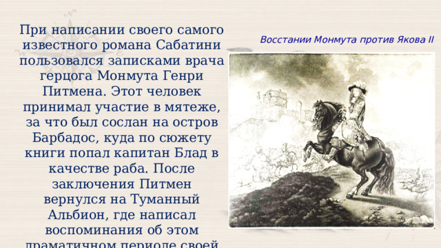 При написании своего самого известного романа Сабатини пользовался записками врача герцога Монмута Генри Питмена. Этот человек принимал участие в мятеже, за что был сослан на остров Барбадос, куда по сюжету книги попал капитан Блад в качестве раба. После заключения Питмен вернулся на Туманный Альбион, где написал воспоминания об этом драматичном периоде своей жизни, которые и легли в основу первой части романа Сабатини. Восстании Монмута против Якова II 
