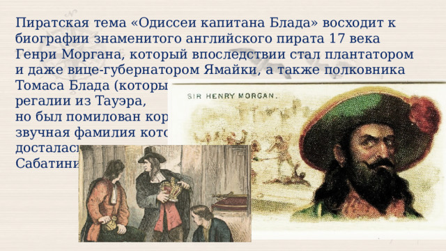 Пиратская тема «Одиссеи капитана Блада» восходит к биографии знаменитого английского пирата 17 века Генри Моргана, который впоследствии стал плантатором и даже вице-губернатором Ямайки, а также полковника Томаса Блада (который пытался украсть королевские регалии из Тауэра, но был помилован королем), звучная фамилия которого досталась главному герою Сабатини. 