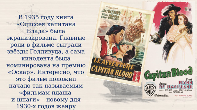 В 1935 году книга «Одиссея капитана Блада» была экранизирована. Главные роли в фильме сыграли звёзды Голливуда, а сама кинолента была номинирована на премию «Оскар». Интересно, что это фильм положил начало так называемым «фильмам плаща и шпаги» – новому для 1930-х годов жанру исторической-приключенческих кинокартин. 