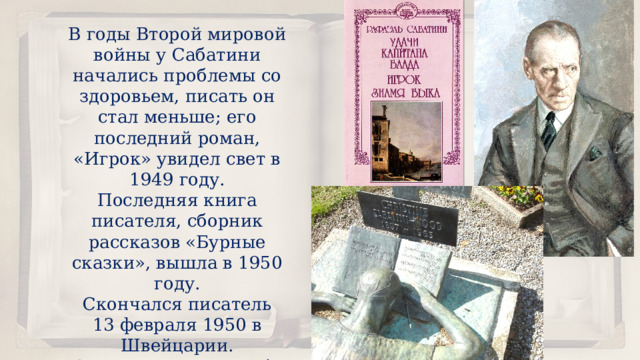 В годы Второй мировой войны у Сабатини начались проблемы со здоровьем, писать он стал меньше; его последний роман, «Игрок» увидел свет в 1949 году. Последняя книга писателя, сборник рассказов «Бурные сказки», вышла в 1950 году. Скончался писатель 13 февраля 1950 в Швейцарии. Он оставил после себя ценнейшее наследство для всего человечества, для романтических душ. 