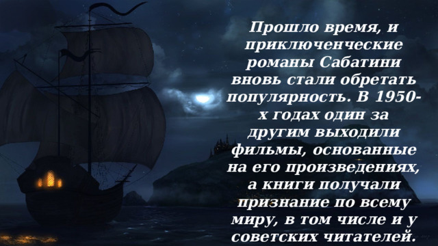 Прошло время, и приключенческие романы Сабатини вновь стали обретать популярность. В 1950-х годах один за другим выходили фильмы, основанные на его произведениях, а книги получали признание по всему миру, в том числе и у советских читателей. 