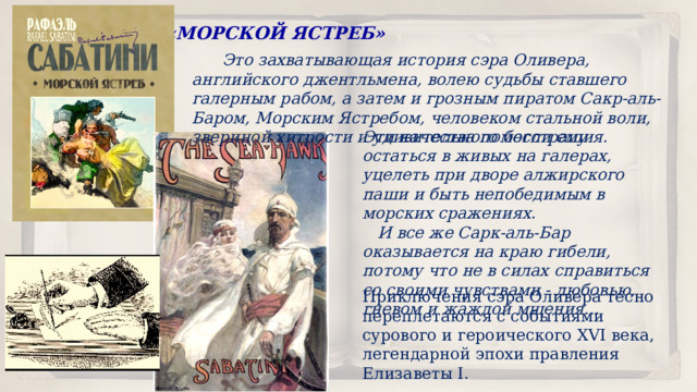 «МОРСКОЙ ЯСТРЕБ»  Это захватывающая история сэра Оливера, английского джентльмена, волею судьбы ставшего галерным рабом, а затем и грозным пиратом Сакр-аль-Баром, Морским Ястребом, человеком стальной воли, звериной хитрости и удивительного бесстрашия. Эти качества помогли ему остаться в живых на галерах, уцелеть при дворе алжирского паши и быть непобедимым в морских сражениях.  И все же Сарк-аль-Бар оказывается на краю гибели, потому что не в силах справиться со своими чувствами - любовью, гневом и жаждой мщения… Приключения сэра Оливера тесно переплетаются с событиями сурового и героического XVI века, легендарной эпохи правления Елизаветы I. 