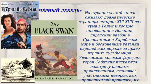 «ЧЁРНЫЙ ЛЕБЕДЬ» На страницах этой книги оживают драматические страницы истории XVI-XVII вв.: чума в Генуи и костры инквизиции в Испании, пиратский разбой в Средиземном и Карибском море и бесконечные баталии европейских держав за право вершить судьбы мира. Увлекаемые колесом фортуны, герои Сабатини пускаются навстречу опасным приключениям, становясь участниками невероятных происшествий прошлого, их ждут суровые испытания, выдержать которые им помогает ум, благородство и честь. 