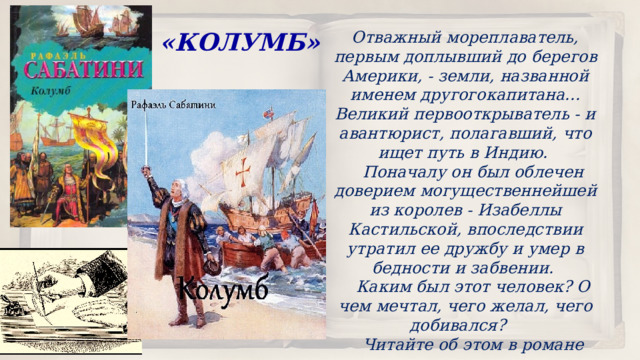 Отважный мореплаватель, первым доплывший до берегов Америки, - земли, названной именем другогокапитана... Великий первооткрыватель - и авантюрист, полагавший, что ищет путь в Индию.  Поначалу он был облечен доверием могущественнейшей из королев - Изабеллы Кастильской, впоследствии утратил ее дружбу и умер в бедности и забвении.  Каким был этот человек? О чем мечтал, чего желал, чего добивался?  Читайте об этом в романе классика историко-приключенческой прозы Рафаэля Сабатини.  «КОЛУМБ» 