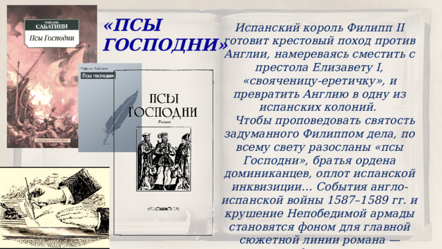 «ПСЫ ГОСПОДНИ» Испанский король Филипп II готовит крестовый поход против Англии, намереваясь сместить с престола Елизавету I, «свояченицу-еретичку», и превратить Англию в одну из испанских колоний.  Чтобы проповедовать святость задуманного Филиппом дела, по всему свету разосланы «псы Господни», братья ордена доминиканцев, оплот испанской инквизиции… События англо-испанской войны 1587–1589 гг. и крушение Непобедимой армады становятся фоном для главной сюжетной линии романа — истории любви, преданности и благородства. 
