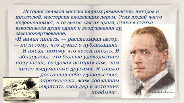  История знавала многих видных романистов, авторов и писателей, мастерски владеющих пером. Этих людей часто недооценивают, в то время как их проза, стихи и статьи взволновали души одних и воодушевили других на великое самопожертвование. «Я начал писать, — рассказывал автор, — не потому, что думал о публикациях. Я писал, потому что хотел писать. Я обнаружил, что больше удовольствия получаешь, создавая истории сам, чем читая выдуманные другими. Я только доставлял себе удовольствие, сопротивляясь всем соблазнам превратить свой дар в источник прибыли». 