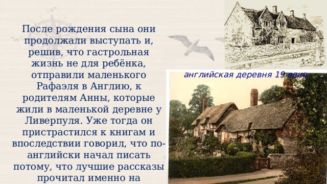 После рождения сына они продолжали выступать и, решив, что гастрольная жизнь не для ребёнка, отправили маленького Рафаэля в Англию, к родителям Анны, которые жили в маленькой деревне у Ливерпуля. Уже тогда он пристрастился к книгам и впоследствии говорил, что по-английски начал писать потому, что лучшие рассказы прочитал именно на английском языке. английская деревня 19 века 